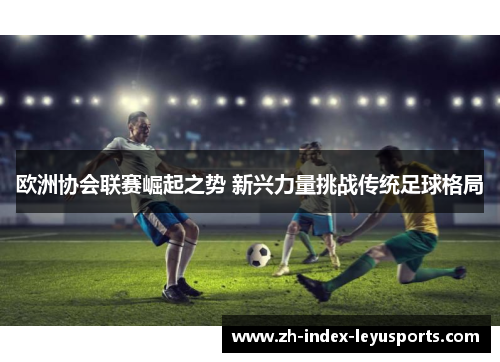 欧洲协会联赛崛起之势 新兴力量挑战传统足球格局 欧洲协会联赛崛起之势 新兴力量挑战传统足球格局