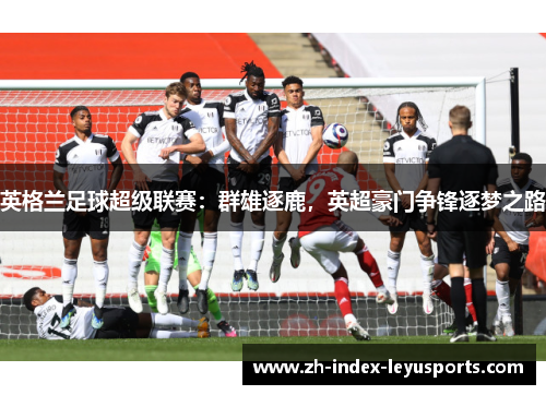 英格兰足球超级联赛:群雄逐鹿,英超豪门争锋逐梦之路 英格兰足球超级联赛:群雄逐鹿,英超豪门争锋逐梦之路